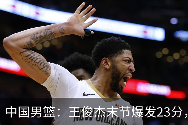 中国男篮：王俊杰末节爆发23分，崔永熙状态回暖，王浩然得分上双